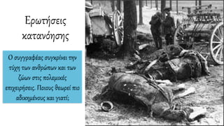 Ερωτήσεις
κατανόησης
O συγγραφέας συγκρίνει την
τύχη των ανθρώπων και των
ζώων στις πολεμικές
επιχειρήσεις. Ποιους θεωρεί πιο
αδικημένους και γιατί;
 