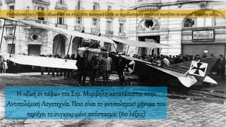 Θεσσαλονίκη, 1917, Γάλλοι αξιωματικοί και στρατιώτες φωτογραφίζονται με αιχμαλωτισμένο γερμανικό αεροπλάνο σε κεντρικό δρόμο της πόλης.
Η «Ζωή εν τάφω» του Στρ. Μυριβήλη κατατάσσεται στην
Αντιπολεμική Λογοτεχνία. Ποιο είναι το αντιπολεμικό μήνυμα που
περιέχει το συγκεκριμένο απόσπασμα; (60 λέξεις)
 