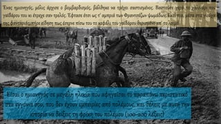 Είσαι ο ημιονηγός σε μεγάλη ηλικία που αφηγείσαι το παραπάνω περιστατικό
στα εγγόνια σου, που δεν έχουν εμπειρίες από πολέμους, και θέλεις με αυτή την
ιστορία να δείξεις τη φρίκη του πολέμου (100-200 λέξεις)
Ένας ημιονηγός, μόλις άρχισε ο βομβαρδισμός, βάλθηκε να τρέχει σαστισμένος. Βαστούσε γερά το χαλινάρι του
γαϊδάρου του κι έτρεχε σαν τρελός. Έφτασε έτσι ως τ' αμπριά των Φραντσέζων ψωμάδων. Εκεί πια, μέσα στα γιούχα
της φανταριάς, πήρε είδηση πως έσερνε πίσω του το κεφάλι του γαϊδάρου θερισμένο απ' το λαιμό.
 