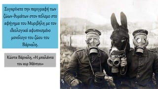 Συγκρίνετε την περιγραφή των
ζώων-θυμάτων στον πόλεμο στο
αφήγημα του Μυριβήλη με τον
ιδεολογικά αφυπνισμένο
μονόλογο του ζώου του
Βάρναλη.
Κώστα Βάρναλη, «Η μπαλάντα
του κυρ Μέντιου»
 