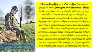 Στρατιώτης στην περιοχή του Μοναστηρίου, το
καλοκαίρι του 1917.
Ο Στράτης Μυριβήλης με τη «Ζωή εν τάφω» ζωντανεύει τις
μνήμες του από τα χαρακώματα του Α' Παγκοσμίου Πολέμου.
Μιλάει με τη φωνή - με τα χειρόγραφα καλύτερα - του λοχία
Κωστούλα. «Τούτα τα τετράδια», γράφει ο Μυριβήλης,
«βρεθήκανε μέσα στο γελιό του Αντώνη Κωστούλα. Τόνε
θυμήθηκα τόσο ζωηρά και καθαρά κείνο τον αψηλό μελαχροινό
φοιτητή με το μακρουλό πρόσωπο και τα φουντωμένα μαλλιά!
Κάηκε κατά λάθος μέσα στα βουλγαρικά χαρακώματα που
πατήσαμε... Είναι βαρύ πράμα να ‘χετε μέσα σας έναν πεθαμένο
που γυρεύει να μιλήσει και να του σφαλνάτε με την απαλάμη το
στόμα. Γνέφει και κάνει παρακαλεστικά νοήματα προς την καρδιά
σας απ το υπερπέραν. Θέλει να εκφραστεί. Ας μου συχωρεθεί
τούτο το βιβλίο, γιατί μου είναι μια προσωπική απολύτρωση...»
 