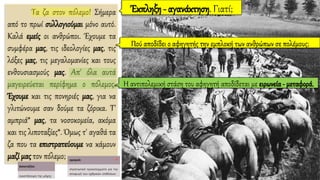 Τα ζα στον πόλεμο! Σήμερα
από το πρωί συλλογιούμαι μόνο αυτό.
Καλά εμείς οι ανθρώποι. Έχουμε τα
συμφέρα μας, τις ιδεολογίες μας, τις
λόξες μας, τις μεγαλομανίες και τους
ενθουσιασμούς μας. Απ' όλα αυτά
μαγειρεύεται περίφημα ο πόλεμος.
Έχουμε και τις πονηριές μας, για να
γλιτώνουμε σαν δούμε τα ζόρικα. Τ'
αμπριά* μας, τα νοσοκομεία, ακόμα
και τις λιποταξίες*. Όμως τ' αγαθά τα
ζα που τα επιστρατεύουμε να κάμουν
μαζί μας τον πόλεμο;
Έκπληξη - αγανάκτηση. Γιατί;
Πού αποδίδει ο αφηγητής την εμπλοκή των ανθρώπων σε πολέμους;
Η αντιπολεμική στάση του αφηγητή αποδίδεται με ειρωνεία - μεταφορά.
 