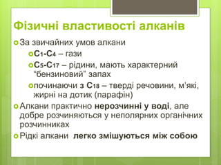 Фізичні властивості алканів
За звичайних умов алкани
С1-С4 – гази
С5-С17 – рідини, мають характерний
“бензиновий” запах
починаючи з С18 – тверді речовини, м’які,
жирні на дотик (парафін)
Алкани практично нерозчинні у воді, але
добре розчиняються у неполярних органічних
розчинниках
Рідкі алкани легко змішуються між собою
 