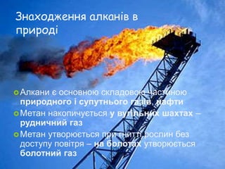 Знаходження алканів в
природі
Алкани є основною складовою частиною
природного і супутнього газів, нафти
Метан накопичується у вугільних шахтах –
рудничний газ
Метан утворюється при гнитті рослин без
доступу повітря – на болотах утворюється
болотний газ
 