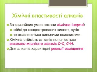 Хімічні властивості алканів
За звичайних умов алкани хімічно інертні:
стійкі до концентрованих кислот, лугів
не окиснюються сильними окисниками
Хімічна стійкість алканів пояснюється
високою міцністю зв’язків С–С, С–Н.
Для алканів характерні реакції заміщення
 