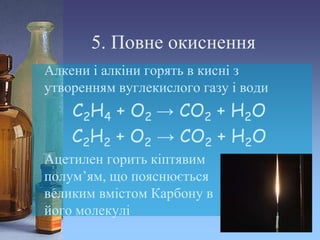 5. Повне окиснення
Алкени і алкіни горять в кисні з
утворенням вуглекислого газу і води
С2Н4 + О2 → СО2 + Н2О
С2Н2 + О2 → СО2 + Н2О
Ацетилен горить кіптявим
полум’ям, що пояснюється
великим вмістом Карбону в
його молекулі
 