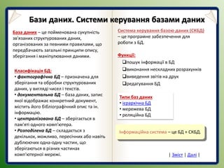 База даних – це пойменована сукупність
зв'язаних структурованих даних,
організованих за певними правилами, що
передбачають загальні принципи опису,
зберігання і маніпулювання даними.
Класифікація БД:
• фактографічна БД – призначена для
зберігання та обробки структурованих
даних, у вигляді чисел і текстів.
• документальна БД – база даних, запис
якої відображає конкретний документ,
містить його бібліографічний опис та ін.
інформацію.
• централізована БД – зберігається в
пам'яті одного комп'ютера.
• Розподілена БД – складається з
декількох, можливо, пересічних або навіть
дублюючих одна-одну частин, що
зберігаються в різних частинах
комп'ютерної мережі.
Система керування базою даних (СКБД)
– це програмне забезпечення для
роботи з БД.
Функції:
пошук інформації в БД
виконання нескладних розрахунків
виведення звітів на друк
редагування БД
Інформаційна система – це БД + СКБД.
Типи баз даних
• ієрархічна БД
• мережева БД
• реляційна БД
Бази даних. Системи керування базами даних
| Зміст | Далі |
 