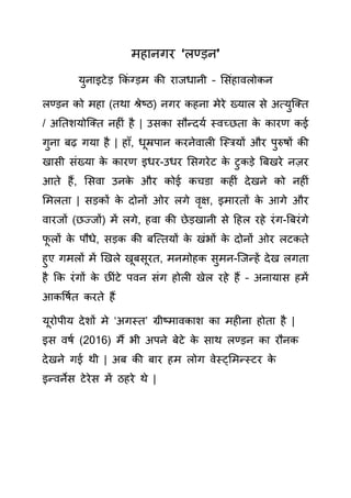 महानगर ‘लण्ड़न’
युनाइटेड़ क िं ग्ड़म ी राजधानी – स िंहावलो न
लण्ड़न ो महा (तथा श्रेष्ठ) नगर हना मेरे ख्याल े अत्युक्तत
/ अततशयोक्तत नह िं है | उ ा ौन्दयय स्वच्छता े ारण ई
गुना बढ़ गया है | हााँ, धूम्रपान रनेवाल क्स्ियों और पुरुषों ी
खा ी िंख्या े ारण इधर-उधर स गरेट े टु ड़े बबखरे नज़र
आते हैं, स वा उन े और ोई चडा ह िं देखने ो नह िं
समलता | ड़ ों े दोनों ओर लगे वृक्ष, इमारतों े आगे और
वारजों (छज्जों) में लगे, हवा ी छेड़खानी े हहल रहे रिंग-बबरिंगे
फू लों े पौधे, ड़ ी बक्त्तयों े खिंभों े दोनों ओर लट ते
हुए गमलों में खखले खूब ूरत, मनमोह ुमन-क्जन्हें देख लगता
है क रिंगों े छ िंटे पवन िंग होल खेल रहे हैं – अनाया हमें
आ र्षयत रते हैं
यूरोपीय देशों मे ‘अगस्त’ ग्रीष्माव ाश ा मह ना होता है |
इ वषय (2016) मैं भी अपने बेटे े ाथ लण्ड़न ा रौन
देखने गई थी | अब ी बार हम लोग वेस््समन्स्टर े
इन्वने टेरे में ठहरे थे |
 