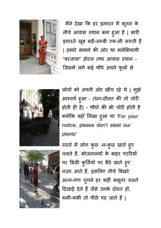 मैंने देखा क हर इमारत में भूतल े
नीचे आवा स्थान बना हुआ है | ार
इमारतें खूब बड़ी-लम्बी ए - ी लगती हैं
| हमारे ामने ी ओर था मलेसशयायी
“बरजाया” होटल तथा आवा स्थान -
क्ज में लगे ई पौधे अपने फू लों े
लोगों ो अपनी ओर खीिंच रहे थे | मुझे
आश्चयय हुआ – (धन-दौलत ी तो चोर
होती ह है) – पौधों ी भी चोर होती है
तयोंक वहााँ सलखा हुआ था ‘For your
notice, please don’t steal our
plants’
रास्ते में लोग ु छ –न- ु छ खाते हुए
चलते हैं, भोजनालयों े बाहर पटररयों
पर बबछ ु स ययों पर बैठे खाते हुए
नज़र आते हैं, इ सलए नीचे बबखरे
अन्न-गण चुगने हर ह िं बूतर चलते
हदखाई देते हैं जै े उन े दोस्त हों,
भी- भी तो पीछे पड़ जाते हैं |
 