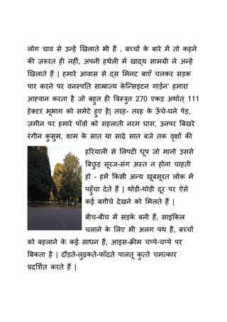 लोग चाव े उन्हें खखलाते भी हैं , बच्चों े बारे में तो हने
ी ज़रूरत ह नह िं, अपनी हथेल में खाद्य ामग्री ले अन्हें
खखलाते हैं | हमारे आवा े द् समनट बाएाँ चल र ड़
पार रने पर वनस्पतत ाम्राज्य े क्न् ङ्टन गाड़यन’ हमारा
आह्वान रता है जो बहुत ह र्वस्िुत 270 ए ड़ अथायत् 111
हेतटर भूभाग ो मेटे हुए है| तरह- तरह े ऊाँ चे-घने पेड़,
ज़मीन पर हमारे पााँवों ो हलाती नरम घा , उनपर बबखरे
रिंगीन ु ुम, शाम े ात या ाढ़े ात बजे त वृक्षों ी
हररयाल े सलपट धूप जो मानो उ े
बबछु ड़ ूरज- िंग अस्त न होना चाहती
हो – हमें क ी अन्य खूब ूरत लो में
पहुाँचा देते हैं | थोड़ी-थोड़ी दूर पर ऐ े
ई बगीचे देखने ो समलते हैं |
बीच-बीच में ड़ ें बनी हैं, ाइक ल
चलाने े सलए भी अलग पथ हैं, बच्चों
ो बहलाने े ई ाधन हैं, आइ -क्रीम चप्पे-चप्पे पर
बब ता है | दौड़ते-लुढ़ ते-फााँदते पालतू ु त्ते चमत् ार
प्रदसशयत रते हैं |
 