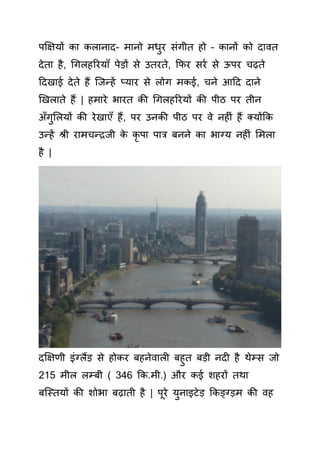 पक्षक्षयों ा लानाद- मानो मधुर िंगीत हो – ानों ो दावत
देता है, गगलहररयााँ पेड़ों े उतरते, कफर रय े ऊपर चढ़ते
हदखाई देते हैं क्जन्हें प्यार े लोग म ई, चने आहद दाने
खखलाते हैं | हमारे भारत ी गगलहररयों ी पीठ पर तीन
अाँगुसलयों ी रेखाएाँ हैं, पर उन ी पीठ पर वे नह िं हैं तयोंक
उन्हें श्री रामचन्रजी े ृ पा पाि बनने ा भाग्य नह िं समला
है |
दक्षक्षणी इिंग्लैंड़ े हो र बहनेवाल बहुत बड़ी नद है थेम् जो
215 मील लम्बी ( 346 क .मी.) और ई शहरों तथा
बक्स्तयों ी शोभा बढ़ाती है | पूरे युनाइटेड़ क ङ्ग्ड़म ी वह
 