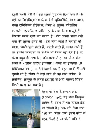 दू र लम्बी नद है | इ े इतना मुख्यत्व हदया गया है क –
वहााँ ा र्वश्वर्वद्यालय थेम् वैल यूतनवस यट , थेम् वॉटर,
थेम् टेसलर्वज़न प्रोड़ेतशन, थेम् & हड़् न पक्ललसशिंग
म्पनी – इत्याहद, इत्याहद – इ े नाम े ाथ जुड़े हैं
क्ज ी लम्बी ूची बन ती है | मैंने अपनी पावन नद
गिंगा ी तुलना इ े ी – हम लोग हते हैं गिंगाजी ो
माता, उ ी पूजा रते हैं, आरती रते हैं, भजन गाते हैं,
पर उ ी स्वच्छता पर ततन भी ध्यान नह िं देते हैं | पर
थेम् बहुत ह ाफ़ है | जॉन बन् य ने इ ा यों उल्लेख
क या है – ‘तरल बिहटश इततहा ’ | थेम् ा इततहा 58
समक्ल्लयन वषय पुराना है | इ ी हानी बहुत लम्बी ह नह िं
पुरानी भी है| िंक्षेप में हा जाए तो यह नाम लतीन े
तमस , िंस् ृ त े तम ् (अिंधेरा) े आगे चल र तघ ते
र्पटते थेम् बन गया है |
थेम् पर बना है लण्ड़न आइ
(London Eye), यह नाम बबल् ु ल
ाथय है, इ में े पूरा लण्ड़न देखा
जा ता है | 135 मी. ऊाँ चा तथा
120 मी. व्या वाला इ में ााँच े
वृहद् र्पिंजड़े हैं जो धीमी गतत े
 