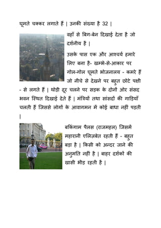 घूमते चत र लगाते हैं | उन ी िंख्या है 32 |
वहााँ े बबग-बेन हदखाई देता है जो
दशयनीय है |
उ े पा ए और आश्चयय हमारे
सलए बना है- खम्भे- े-आ ार पर
गोल-गोल घूमते भोजनालय – मरे हैं
जो नीचे े देखने पर बहुत छोटे पक्षी
– े लगते हैं | थोड़ी दूर चलने पर ड़ े दोनों ओर िं द
भवन क्स्थत हदखाई देते हैं | मिंबियों तथा ािं दों ी गाड़ड़यााँ
चलती हैं क्ज े लोगों े आवागमन में ोई बाधा नह िं पड़ती
|
बक िं गाम पैल (राजमहल) क्ज में
महारानी एसलज़बेत रहती हैं – बहुत
बड़ा है | क ी ो अन्दर जाने ी
अनुमतत नह िं है | बाहर दशय ों ी
खा ी भीड़ रहती है |
 