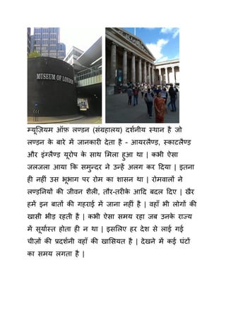 म्यूक्ज़यम ऑफ़ लण्डन ( िंग्रहालय) दशयनीय स्थान है जो
लण्ड़न े बारे में जान ार देता है – आयरलैण्ड़, स् ाटलैण्ड़
और इिंग्लैण्ड़ यूरोप े ाथ समला हुआ था | भी ऐ ा
जलजला आया क मुन्दर ने उन्हें अलग र हदया | इतना
ह नह िं उ भूभाग पर रोम ा शा न था | रोमवालों ने
लण्ड़तनयों ी जीवन शैल , तौर-तर े आहद बदल हदए | खैर
हमें इन बातों ी गहराई में जाना नह िं है | वहााँ भी लोगों ी
खा ी भीड़ रहती है | भी ऐ ा मय रहा जब उन े राज्य
में ूयायस्त होता ह न था | इ सलए हर देश े लाई गई
चीज़ों ी प्रदशयनी वहााँ ी खास यत है | देखने में ई घिंटों
ा मय लगता है |
 