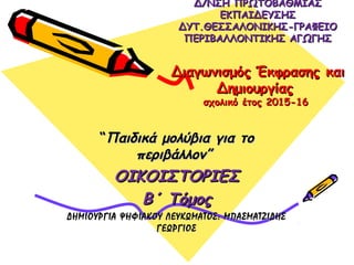 Δ/ΝΣΗ ΠΡΩΤΟΒΑΘΜΙΑΣΔ/ΝΣΗ ΠΡΩΤΟΒΑΘΜΙΑΣ
ΕΚΠΑΙΔΕΥΣΗΣΕΚΠΑΙΔΕΥΣΗΣ
ΔΥΤ.ΘΕΣΣΑΛΟΝΙΚΗΣ-ΓΡΑΦΕΙΟΔΥΤ.ΘΕΣΣΑΛΟΝΙΚΗΣ-ΓΡΑΦΕΙΟ
ΠΕΡΙΒΑΛΛΟΝΤΙΚΗΣ ΑΓΩΓΗΣΠΕΡΙΒΑΛΛΟΝΤΙΚΗΣ ΑΓΩΓΗΣ
ΔιαγωνισμόςΔιαγωνισμός Έκφρασης καιΈκφρασης και
ΔημιουργίαςΔημιουργίας
σχολικό έτος 2015-16σχολικό έτος 2015-16
““Παιδικά μολύβια για τοΠαιδικά μολύβια για το
περιβάλλον”περιβάλλον”
ΟΙΚΟΙΣΤΟΡΙΕΣΟΙΚΟΙΣΤΟΡΙΕΣ
Β΄ ΤόμοςΒ΄ Τόμος
ΔΗΜΙΟΥΡΓΙΑ ΨΗΦΙΑΚΟΥ ΛΕΥΚΩΜΑΤΟΣ: ΜΠΑΣΜΑΤΖΙΔΗΣΔΗΜΙΟΥΡΓΙΑ ΨΗΦΙΑΚΟΥ ΛΕΥΚΩΜΑΤΟΣ: ΜΠΑΣΜΑΤΖΙΔΗΣ
ΓΕΩΡΓΙΟΣΓΕΩΡΓΙΟΣ
 