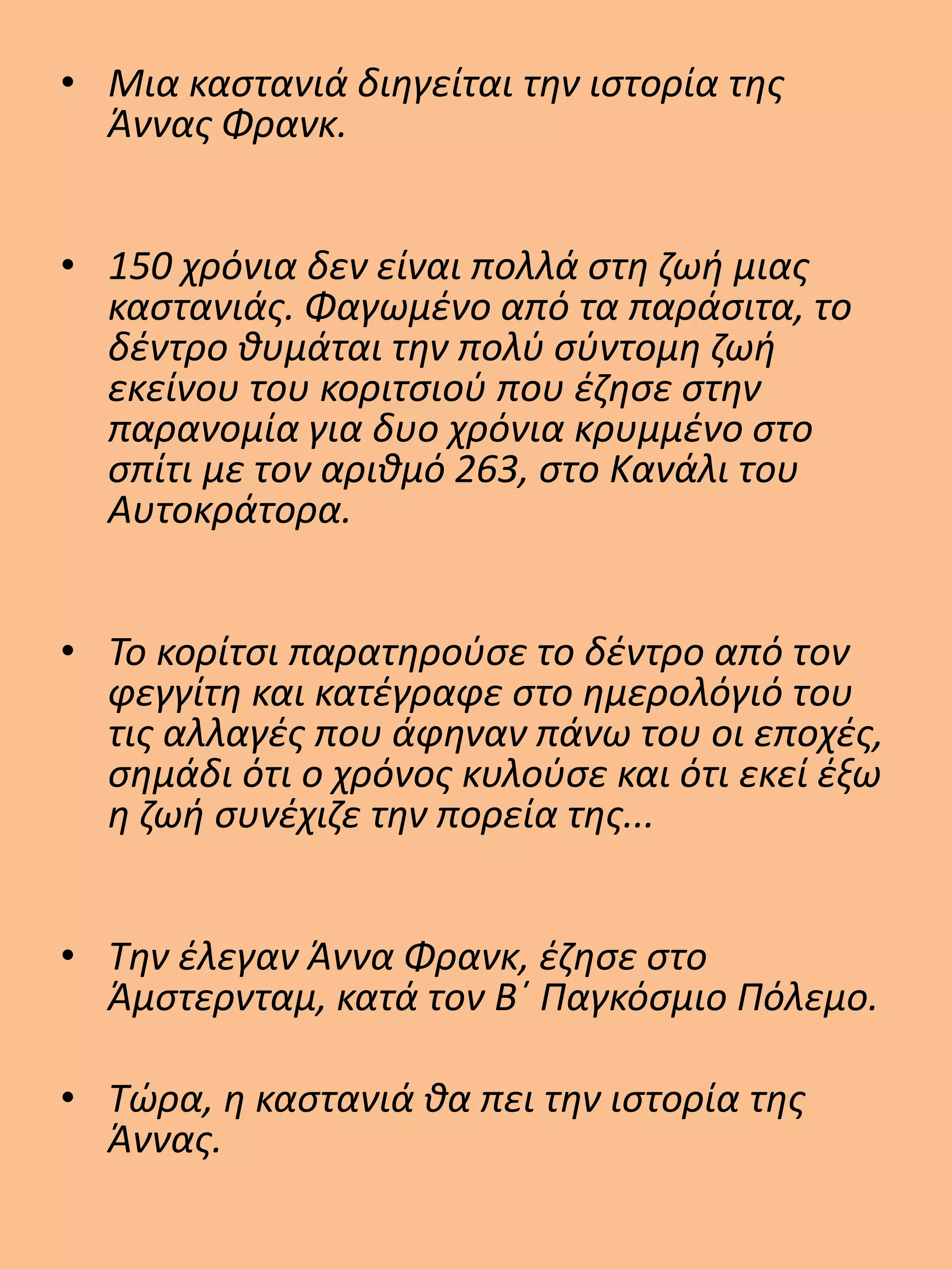 • Μια καστανιά διηγείται την ιστορία της
Άννας Φρανκ.
• 150 χρόνια δεν είναι πολλά στη ζωή μιας
καστανιάς. Φαγωμένο από τα παράσιτα, το
δέντρο θυμάται την πολύ σύντομη ζωή
εκείνου του κοριτσιού που έζησε στην
παρανομία για δυο χρόνια κρυμμένο στο
σπίτι με τον αριθμό 263, στο Κανάλι του
Αυτοκράτορα.
• Το κορίτσι παρατηρούσε το δέντρο από τον
φεγγίτη και κατέγραφε στο ημερολόγιό του
τις αλλαγές που άφηναν πάνω του οι εποχές,
σημάδι ότι ο χρόνος κυλούσε και ότι εκεί έξω
η ζωή συνέχιζε την πορεία της...
• Την έλεγαν Άννα Φρανκ, έζησε στο
Άμστερνταμ, κατά τον Β΄ Παγκόσμιο Πόλεμο.
• Τώρα, η καστανιά θα πει την ιστορία της
Άννας.
 