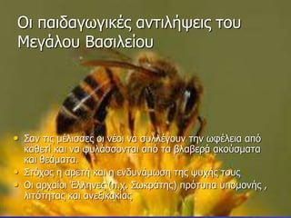 Οι παιδαγωγικές αντιλήψεις του
Μεγάλου Βασιλείου
• Σαν τις μέλισσες οι νέοι να συλλέγουν την ωφέλεια από
καθετί και να φυλάσσονται από τα βλαβερά ακούσματα
και θεάματα.
• Στόχος η αρετή και η ενδυνάμωση της ψυχής τους
• Οι αρχαίοι Έλληνες (π.χ. Σωκράτης) πρότυπα υπομονής ,
λιτότητας και ανεξικακίας
 