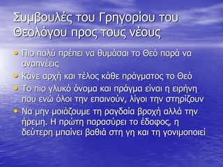 Συμβουλές του Γρηγορίου του
Θεολόγου προς τους νέους
• Πιο πολύ πρέπει να θυμάσαι το Θεό παρά να
αναπνέεις
• Κάνε αρχή και τέλος κάθε πράγματος το Θεό
• Το πιο γλυκό όνομα και πράγμα είναι η ειρήνη
που ενώ όλοι την επαινούν, λίγοι την στηρίζουν
• Να μην μοιάζουμε τη ραγδαία βροχή αλλά την
ήρεμη. Η πρώτη παρασύρει το έδαφος, η
δεύτερη μπαίνει βαθιά στη γη και τη γονιμοποιεί
 