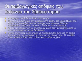 Οι παιδαγωγικές απόψεις του
Ιωάννου του Χρυσοστόμου
• Δεν χωράει αναβολή το θέμα της αγωγής
• Πρέπει να αναζητούμε την ομορφιά στη φύση, στα καλά βιβλία, στο
Λόγο του Ευαγγελίου και στα κείμενα των αρχαίων Ελλήνων
συγγραφέων (πρότυπα αρετής ο Πλάτων και ο Διογένης).
• Θα πω για κάποιον ότι με αγαπάει όχι μόνο όταν με επαινεί, αλλά κι
όταν με ελέγχει για να με διορθώσει.
• Κανείς στον κόσμο δεν μπορεί να περηφανευθεί ούτε για τη σοφία
του ούτε για την ομορφιά του ούτε για τα πλούτη του. Ό, τι αξίζει
στην παρούσα ζωή είναι η πίστη και ο ενάρετος βίος.
 