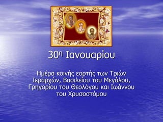 30η Ιανουαρίου
Ημέρα κοινής εορτής των Τριών
Ιεραρχών, Βασιλείου του Μεγάλου,
Γρηγορίου του Θεολόγου και Ιωάννου
του Χρυσοστόμου
 