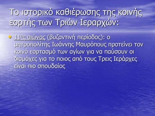Το ιστορικό καθιέρωσης της κοινής
εορτής των Τριών Ιεραρχών:
• 11ος αιώνας (βυζαντινή περίοδος): ο
μητροπολίτης Ιωάννης Μαυρόπους προτείνει τον
κοινό εορτασμό των αγίων για να παύσουν οι
διαμάχες για το ποιος από τους Τρεις Ιεράρχες
είναι πιο σπουδαίος
 