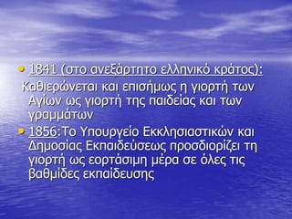• 1841 (στο ανεξάρτητο ελληνικό κράτος):
Καθιερώνεται και επισήμως η γιορτή των
Αγίων ως γιορτή της παιδείας και των
γραμμάτων
• 1856:Το Υπουργείο Εκκλησιαστικών και
Δημοσίας Εκπαιδεύσεως προσδιορίζει τη
γιορτή ως εορτάσιμη μέρα σε όλες τις
βαθμίδες εκπαίδευσης
 