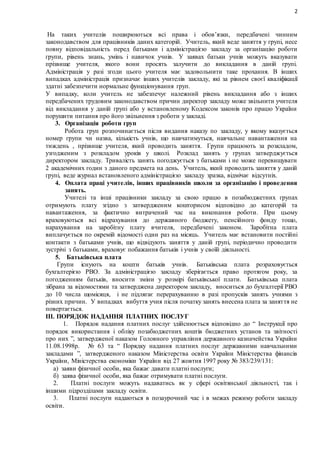 2
На таких учителів поширюються всі права і обов’язки, передбачені чинним
законодавством для працівників даних категорій. Учитель, який веде заняття у групі, несе
повну відповідальність перед батьками і адміністрацією закладу за організацію роботи
групи, рівень знань, умінь і навичок учнів. У заявах батьки учнів можуть вказувати
прізвище учителя, якого вони просять залучити до викладання в даній групі.
Адміністрація у разі згоди цього учителя має задовольнити таке прохання. В інших
випадках адміністрація призначає інших учителів закладу, які за рівнем своєї кваліфікації
здатні забезпечити нормальне функціонування груп.
У випадку, коли учитель не забезпечує належний рівень викладання або з інших
передбачених трудовим законодавством причин директор закладу може звільнити учителя
від викладання у даній групі або у встановленому Кодексом законів про працю України
порушити питання про його звільнення з роботи у закладі.
3. Організація роботи груп
Робота груп розпочинається після видання наказу по закладу, у якому вказується
номер групи чи назва, кількість учнів, що навчатимуться, навчальне навантаження на
тиждень , прізвище учителя, який проводить заняття. Групи працюють за розкладом,
узгодженим з розкладом уроків у школі. Розклад занять у групах затверджується
директором закладу. Тривалість занять погоджується з батьками і не може перевищувати
2 академічних годин з даного предмета на день. Учитель, який проводить заняття у даній
групі, веде журнал встановленого адміністрацією закладу зразка, відмічає відсутніх.
4. Оплата праці учителів, інших працівників школи за організацію і проведення
занять.
Учителі та інші працівники закладу за свою працю в позабюджетних групах
отримують плату згідно з затвердженим кошторисом відповідно до категорій та
навантаження, за фактично витрачений час на виконання роботи. При цьому
враховуються всі відрахування до державного бюджету, пенсійного фонду тощо,
нарахування на заробітну плату вчителя, передбачені законом. Заробітна плата
виплачується по окремій відомості один раз на місяць. Учитель має встановити постійні
контакти з батьками учнів, що відвідують заняття у даній групі, періодично проводити
зустрічі з батьками, враховує побажання батьків і учнів у своїй діяльності.
5. Батьківська плата
Групи існують на кошти батьків учнів. Батьківська плата розраховується
бухгалтерією РВО. За адміністрацією закладу зберігається право протягом року, за
погодженням батьків, вносити зміни у розмірі батьківської плати. Батьківська плата
зібрана за відомостями та затверджена директором закладу, вноситься до бухгалтерії РВО
до 10 числа щомісяця, і не підлягає перерахуванню в разі пропусків занять учнями з
різних причин. У випадках вибуття учня після початку занять внесена плата за заняття не
повертається.
ІІІ. ПОРЯДОК НАДАННЯ ПЛАТНИХ ПОСЛУГ
1. Порядок надання платних послуг здійснюється відповідно до “ Інструкції про
порядок використання і обліку позабюджетних коштів бюджетних установ та звітності
про них ”, затвердженої наказом Головного управління державного казначейства України
11.08.1998р. № 63 та “ Порядку надання платних послуг державними навчальними
закладами ”, затвердженого наказом Міністерства освіти України Міністерства фінансів
України, Міністерства економіки України від 27 жовтня 1997 року № 383/239/131:
а) заяви фізичної особи, яка бажає давати платні послуги;
б) заява фізичної особи, яка бажає отримувати платні послуги.
2. Платні послуги можуть надаватись як у сфері освітянської діяльності, так і
іншими підрозділами закладу освіти.
3. Платні послуги надаються в позаурочний час і в межах режиму роботи закладу
освіти.
 