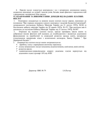 3
4. Перелік послуг планується кошторисом і не є вичерпним: доповнення можуть
додаватись відповідно до потреб і запитів учнів, батьків, інших фізичних і юридичних осіб
з урахуванням матеріальної бази закладу.
VI. ПЛАНУВАННЯ ТА ВИКОРИСТАННЯ ДОХОДІВ ВІД НАДАНИХ ПЛАТНИХ
ПОСЛУГ
1. Кошториси складаються за кожним видом платних послуг окремо, відповідно до
положення “Про порядок складання єдиного кошторису і видатків бюджетної організації”,
затвердженого постановою Кабінету Міністрів України від 21 лютого 1997р. №180 та
Постановою кабінету міністрів України від 20 травня 1997р. № 471 “Про внесення змін й
доповнень до постанови Кабінету Міністрів України від 21 лютого 1997р. №180”.
2. Отримані від наданих платних послуг, оренди приміщень школи кошти та
добровільні внески фізичних осіб належать до позабюджетних і являються додатковим
фінансуванням на виробничий та соціальний розвиток закладу освіти, матеріальне
стимулювання працівників згідно з колективним договором, Закону України “ Про
Державний бюджет ”.
3. Одержані від платних послуг кошти витрачаються на:
 заробітну плату з нарахування штатному персоналу;
 сплату комунальних послуг (опалення, водопостачання, освітлення, вивіз сміття);
 розвиток школи;
 адміністративно-управлінському апарату додаткова платня коригується від
додаткових годин в розмірі 10% від ФЗП
Директор НВО № 79 І.А.Руттер
 