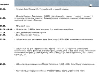 СЕРПЕНЬ
09.08. - 70 років Софії Ротару (1947), українській естрадній співачці.
14.08.
- 60 років Ярославу Ткачівському (1957), поету і прозаїку, пісняру і гумористу, сатирику і
журналісту, головному редактору Всеукраїнського літературно-художнього і громадсько-
політичного журналу «Перевал»
19.08. - Яблуневий спас.
21.08.-24.08. - 25 років тому (1992) в Києві відкрився Всесвітній форум українців.
23.08. - День Державного Прапора України.
24.08. - День Незалежності України.
27.08. - 115 років від дня народження Юрія Яновського (1902-1954), українського письменника.
- 161 річниця від дня народження І.Я. Франка (1856-1916), видатного українського
письменника, поета, філософа, вченого і громадського діяча та 105 років з часу читання ним
поеми «Мойсей» (1912) в залі будинку «Руська бесіда» (м. Івано-Франківськ, вул. Січових
Стрільців, 24).
29.08. - 155 років від дня народження Моріса Метерлінка (1862-1949), бельгійського письменника.
- 95 років від дня народження Павла Глазового (1922-2004), українського поета.
 