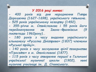 У 2016 році минає:
- 400 років від дня народження Пет ра
Дорошенка (1627-1698), українського гет ьмана.
- 525 років українському козацт ву (1492).
- 355-річчя м. Ст аніславова і 55 років його
перейменування на Івано-Франківськ (9
лист опада 1962року)..
- 180 років з часу видання українського
альманаху «Русалка Дніст рова» (1837) членами
«Руської т рійці».
- 140 років з часу заснування філії товарист ва
«Просвіт а» в м. Ст аніславові (1877).
- 115 років з часу ст ворення першої в Галичині
української музичної школи (1902), нині
музичне училище ім. Д. Січинського.
 