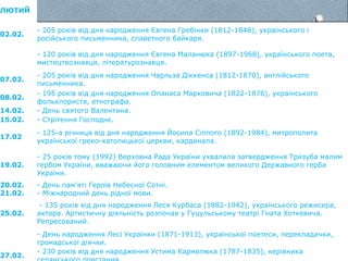 ЛЮТИЙ
02.02.
- 205 років від дня народження Євгена Гребінки (1812-1848), українського і
російського письменника, славетного байкаря.
- 120 років від дня народження Євгена Маланюка (1897-1968), українського поета,
мистецтвознавця, літературознавця.
07.02.
- 205 років від дня народження Чарльза Діккенса (1812-1870), англійського
письменника.
08.02.
- 195 років від дня народження Опанаса Марковича (1822-1876), українського
фольклориста, етнографа.
14.02. - День святого Валентина.
15.02. - Стрітення Господнє.
17.02
- 125-а річниця від дня народження Йосипа Сліпого (1892-1984), митрополита
української греко-католицької церкви, кардинала.
19.02.
- 25 років тому (1992) Верховна Рада України ухвалила затвердження Тризуба малим
гербом України, вважаючи його головним елементом великого Державного герба
України.
20.02. - День пам’яті Героїв Небесної Сотні.
21.02. - Міжнародний день рідної мови.
25.02.
- 135 років від дня народження Леся Курбаса (1882-1942), українського режисера,
актора. Артистичну діяльність розпочав у Гуцульському театрі Гната Хоткевича.
Репресований.
- День народження Лесі Українки (1871-1913), української поетеси, перекладачки,
громадської діячки.
27.02.
- 230 років від дня народження Устима Кармелюка (1787-1835), керівника
 
