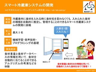 NAISTスプリングセミナー2017
スマート冷蔵庫システムの開発
ユビキタスコンピューティングシステム研究室：http://ubi-lab.naist.jp/
実施
概要
冷蔵庫内に食材を入れる時に食材名を言わなくても，入れられた食材
の種類を自動的に推定し，管理することのできるスマート冷蔵庫システ
ムの開発に挑戦
受入
人数
最大 2 名
食材重量と食材データベー
スの情報を用いて，食材を
自動的に当てることのできる
アルゴリズムの考案などを
体験
実施意図
学べ
る事
機械学習・音声技術・
プログラミンングの基礎
人参を1個
入れたね！
食材を入れる
食材重量と食材DBの情報を用いて，
自動的に入れた食材を当てて管理！！
重量センサ
 