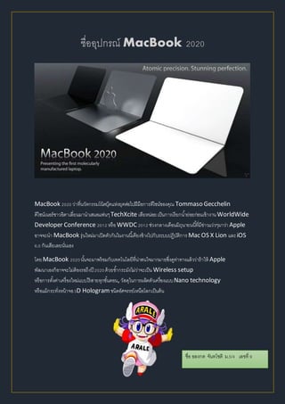 ชื่ออุปกรณ์ MacBook 2020
MacBook 2020 ว่าที่นวัตกรรมโน้ตบุ๊คแห่งยุคต่อไปฝีมือการดีไซน์ของคุณ Tommaso Gecchelin
ดีไซน์เนอร์ชาวอิตาเลี่ยนมานาเสนอแฟนๆTechXcite เสียหน่อยเป็นการเรียกน้าย่อยก่อนเข้างานWorldWide
Developer Conference 2012 หรือWWDC 2012 ช่วงกลางเดือนมิถุนายนนี้ที่มีข่าวแว่วๆมาว่า Apple
อาจจะนา MacBook รุ่นใหม่มาเปิดตัวกันในงานนี้เคียงข้างไปกับระบบปฏิบัติการ Mac OS X Lion และiOS
6.0 กันเสียเลยนั่นเอง
โดยMacBook 2020นั้นจะมาพร้อมกับเทคโนโลยีที่น่าสนใจมากมายซึ่งดูท่าทางแล้วว่าถ้าให้ Apple
พัฒนาเองก็อาจจะไม่ต้องรอถึงปี 2020ด้วยซ้ากระมังไม่ว่าจะเป็น Wireless setup
หรือการตั้งค่าเครื่องใหม่แบบไร้สายทุกขั้นตอน, วัสดุในการผลิตตัวเครื่องแบบNano technology
หรือแม้กระทั่งหน้าจอ3D Hologram ชนิดอัศจรรย์เหนือโลกเป็นต้น
ชื่อ อลงกต จันทโชติ ม.5/4 เลขที่ 9
 