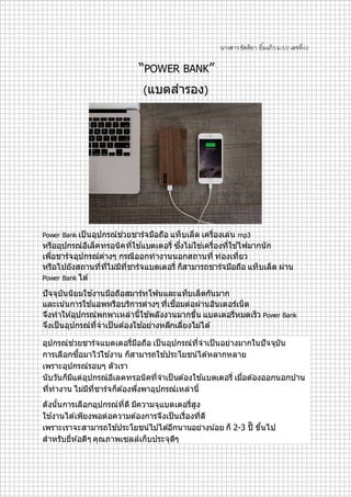 นางสาวขัตติยา ยิ้มแก้วม.5/2 เลขที่42
“POWER BANK”
(แบตสำรอง)
Power Bank เป็ นอุปกรณ์ช่วยชำร์จมือถือ แท็บเล็ต เครื่องเล่น mp3
หรืออุปกรณ์อีเล็คทรอนิคที่ใช ้แบตเตอรี่ ซึ่งไม่ใช่เครื่องที่ใช ้ไฟมำกนัก
เพื่อชำร์จอุปกรณ์ต่ำงๆ กรณีออกทำงำนนอกสถำนที่ ท่องเที่ยว
หรือไปยังสถำนที่ที่ไม่มีที่ชำร์จแบตเตอรี่ ก็สำมำรถชำร์จมือถือ แท็บเล็ต ผ่ำน
Power Bank ได ้
ปัจจุบันนิยมใช ้งำนมือถือสมำร์ทโฟนและแท็บเล็ตกันมำก
และเน ้นกำรใช ้แอพหรือบริกำรต่ำงๆ ที่เชื่อมต่อผ่ำนอินเตอร์เน็ต
จึงทำให ้อุปกรณ์พกพำเหล่ำนี้ใช ้พลังงำนมำกขึ้น แบตเตอรี่หมดเร็ว Power Bank
จึงเป็ นอุปกรณ์ที่จำเป็ นต ้องใช ้อย่ำงหลีกเลี่ยงไม่ได ้
อุปกรณ์ช่วยชำร์จแบตเตอรี่มือถือ เป็ นอุปกรณ์ที่จำเป็ นอย่ำงมำกในปัจจุบัน
กำรเลือกซื้อมำไว ้ใช ้งำน ก็สำมำรถใช ้ประโยชน์ได ้หลำกหลำย
เพรำะอุปกรณ์รอบๆ ตัวเรำ
นับวันก็มีแต่อุปกรณ์อีเลคทรอนิคที่จำเป็ นต ้องใช ้แบตเตอรี่ เมื่อต ้องออกนอกบ ้ำน
ที่ทำงำน ไม่มีที่ชำร์จก็ต ้องพึ่งพำอุปกรณ์เหล่ำนี้
ดังนั้นกำรเลือกอุปกรณ์ที่ดี มีควำมจุแบตเตอรี่สูง
ใช ้งำนได ้เพียงพอต่อควำมต ้องกำรจึงเป็ นเรื่องที่ดี
เพรำะเรำจะสำมำรถใช ้ประโยชน์ไปได ้อีกนำนอย่ำงน ้อย ก็ 2-3 ปีี ขึ้นไป
สำหรับยี่ห ้อดีๆ คุณภำพเซลล์เก็บประจุดีๆ
 