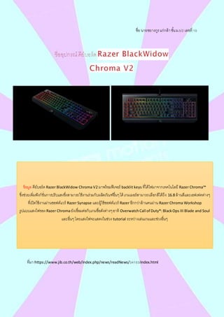 ชื่อ นายชยางกูรแก่กล้าชั้นม.5/2 เลขที่ 10
ที่มา https://www.jib.co.th/web/index.php/news/readNews/34103/index.html
ข้อมูล คีย์บอร์ด Razer BlackWidow Chroma V2 มาพร้อมฟีเจอร์ backlit keys ที่ได้ไฟมาจากเทคโนโลยี Razer Chroma™
ซึ่งช่วยเพิ่มฟังก์ชั่นการปรับแสงซึ่งสามารถใช้งานร่วมกับผลิตภัณฑ์อื่นๆได้ เกมเมอร์สามารถเลือกสีได้ถึง 16.8 ล้านสีและเอฟเฟคต่างๆ
ที่เปิดใช้งานผ่านซอฟต์แวร์ Razer Synapse และผู้ใช้ซอฟต์แวร์ Razer อีกกว่าล้านคนผ่าน Razer Chroma Workshop
รูปแบบแสงไฟของ Razer Chromaยังเชื่อมต่อกับเกมชื่อดังต่างๆอาทิ OverwatchCall of Duty®:BlackOps III Blade and Soul
และอื่นๆโดยแสงไฟจะแสดงในช่วง tutorial ระหว่างเล่นเกมและช่วงอื่นๆ
 