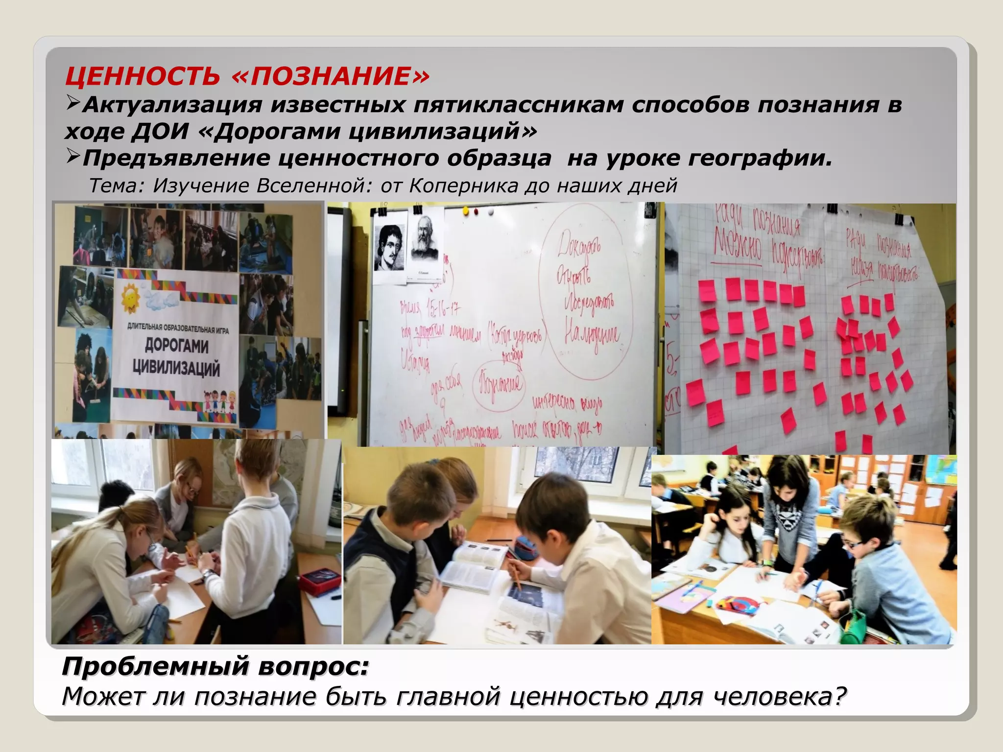 Проблемный вопрос:Проблемный вопрос:
Может ли познание быть главной ценностью для человека?Может ли познание быть главной ценностью для человека?
ЦЕННОСТЬ «ПОЗНАНИЕ»
Актуализация известных пятиклассникам способов познания в
ходе ДОИ «Дорогами цивилизаций»
Предъявление ценностного образца на уроке географии.
Тема: Изучение Вселенной: от Коперника до наших дней
 