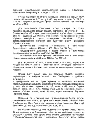 значення «Васютинський дендрологічний парк» в с. Васютинці
Чорнобаївського району з 1,5 га до 4,2176 га.
Площу територій та об’єктів природно-заповідного фонду (ПЗФ)
області збільшено на 7,73 га і у 2013 році вона складає 74 292,5 га.
Загалом природно-заповідний фонд області налічує 524 території
та об’єкти ПЗФ.
Для подальшого збільшення площі територій та об’єктів
природно-заповідного фонду області, відповідно до статей 51 – 53
Закону України «Про природно-заповідний фонд України», проведено
збір та надіслано до Міністерства екології та природних ресурсів
України матеріали щодо розширення заповідних об’єктів
загальнодержавного значення для підготовки Указу Президента
України, зокрема:
- орнітологічного заказника «Липівський» в адмінмежах
Золотоніського району з 4500 га до 4631,70 га (на 131,7 га);
- ландшафтного заказника «Тарасів обрій» в адмінмежах
Канівського району з 405 га до 716 га (на 311 га);
- комплексної пам’ятки природи «Холодний Яр» в адмінмежах
Чигиринського району з 553 га до 1039 га (на 486 га).
Для Черкаської області, розташованої у лісостепу, характерне
поєднання флори лісової і степової зони. Природна рослинність
Черкащини зазнала істотних змін внаслідок господарської діяльності
людини.
Флора типу лісової зони на території області поширена
нерівномірно: в західній частині і на Лівобережжі – дрібними
острівцями,
в центральній частині Правобережжя – великими масивами.
Найбільшу площу займають широколистяні ліси. Серед деревних порід
у лісах Черкащини переважають дуб, ясен, граб, вільха, береза,
тополя, сосна, клен, липа. Серед кущів досить поширена ліщина ,
калина, обліпиха, алича, кизил, бузина, терен, шипшина, бруслина,
черемуха тощо.
Холодний Яр – система ярів та розгалужених балок, вкритих
широколистяними лісами, центром якої є Холодний Яр – глибока балка
(глибиною до 80м). Пануючою породою в лісах Холодного Яру є дуб
звичайний, до якого домішуються граб, ясен, липа.
На піщаних терасах Дніпра та деяких його приток (Рось, Тясмин,
Сула) зростають дубово-соснові ліси, а на найвищих елементах
рельєфу – соснові ліси, зрідка невеличкими ділянками трапляються
грабово-дубово-соснові ліси. Національне багатство являє собою
 