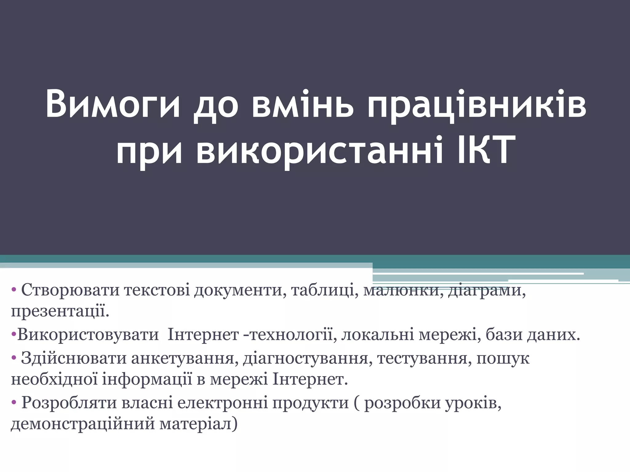 Вимоги до вмінь працівників
при використанні ІКТ
• Створювати текстові документи, таблиці, малюнки, діаграми,
презентації.
•Використовувати Інтернет -технології, локальні мережі, бази даних.
• Здійснювати анкетування, діагностування, тестування, пошук
необхідної інформації в мережі Інтернет.
• Розробляти власні електронні продукти ( розробки уроків,
демонстраційний матеріал)
 