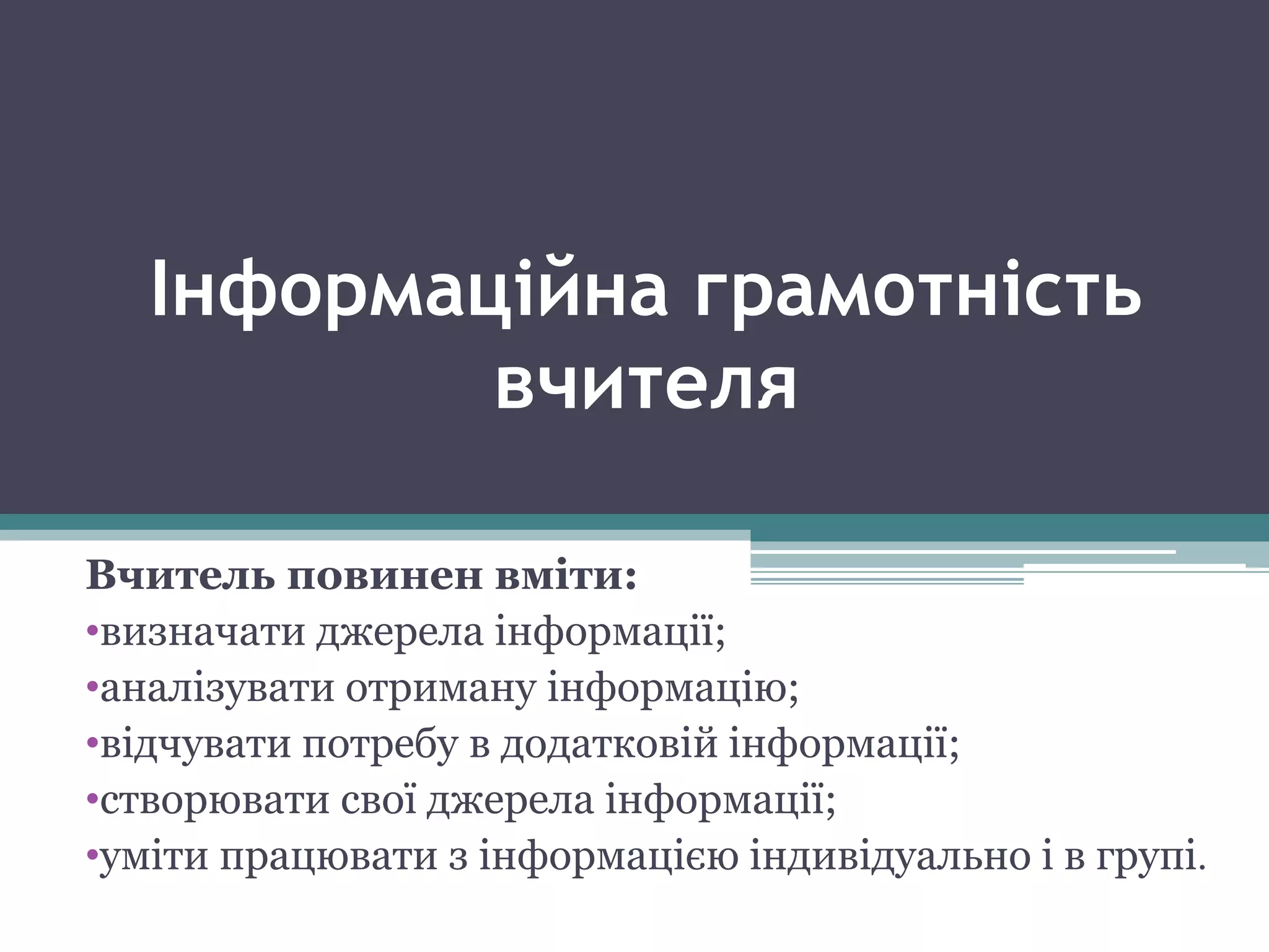 Інформаційна грамотність
вчителя
Вчитель повинен вміти:
•визначати джерела інформації;
•аналізувати отриману інформацію;
•відчувати потребу в додатковій інформації;
•створювати свої джерела інформації;
•уміти працювати з інформацією індивідуально і в групі.
 