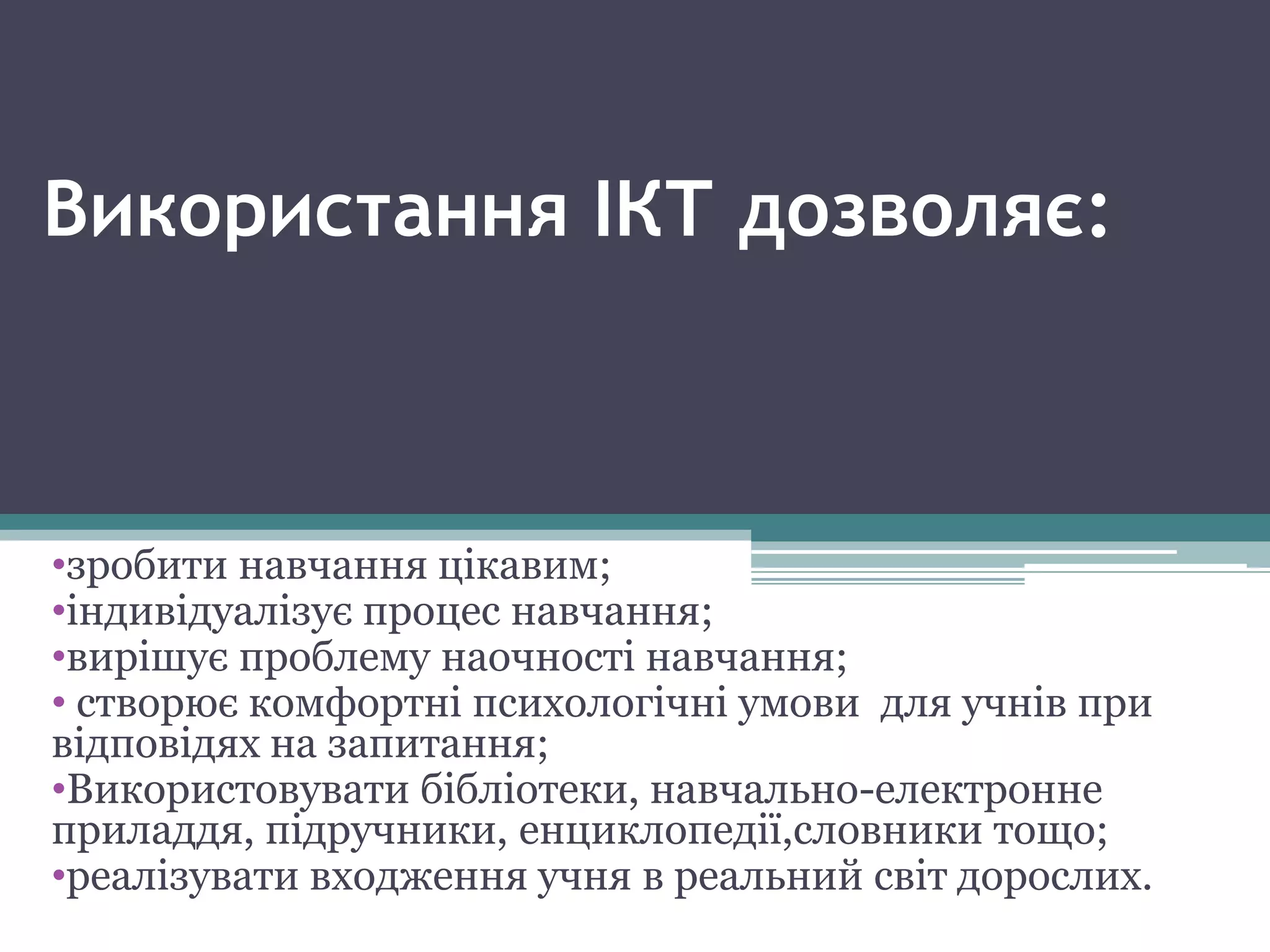 Використання ІКТ дозволяє:
•зробити навчання цікавим;
•індивідуалізує процес навчання;
•вирішує проблему наочності навчання;
• створює комфортні психологічні умови для учнів при
відповідях на запитання;
•Використовувати бібліотеки, навчально-електронне
приладдя, підручники, енциклопедії,словники тощо;
•реалізувати входження учня в реальний світ дорослих.
 