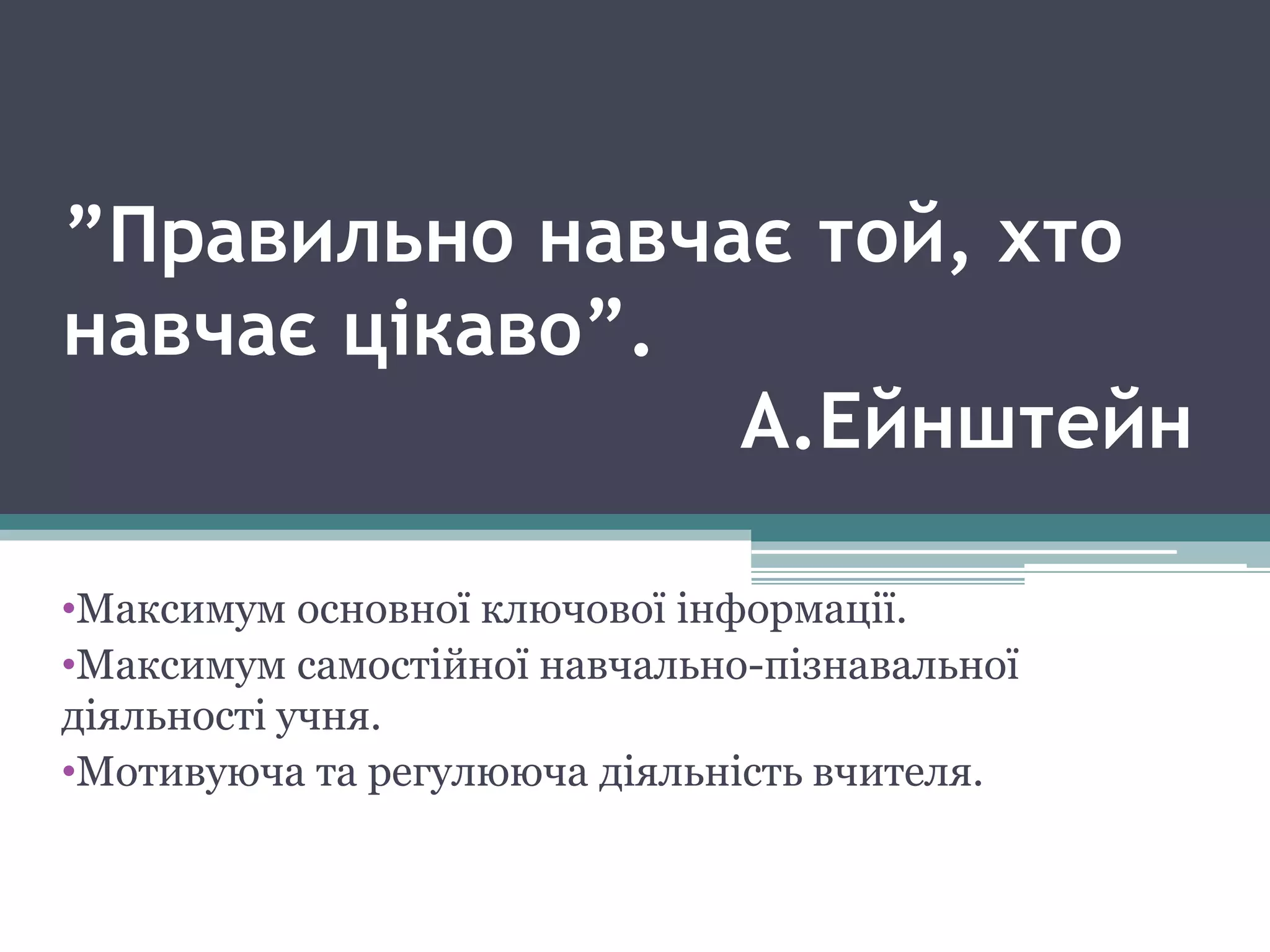 ”Правильно навчає той, хто
навчає цікаво”.
А.Ейнштейн
•Максимум основної ключової інформації.
•Максимум самостійної навчально-пізнавальної
діяльності учня.
•Мотивуюча та регулююча діяльність вчителя.
 