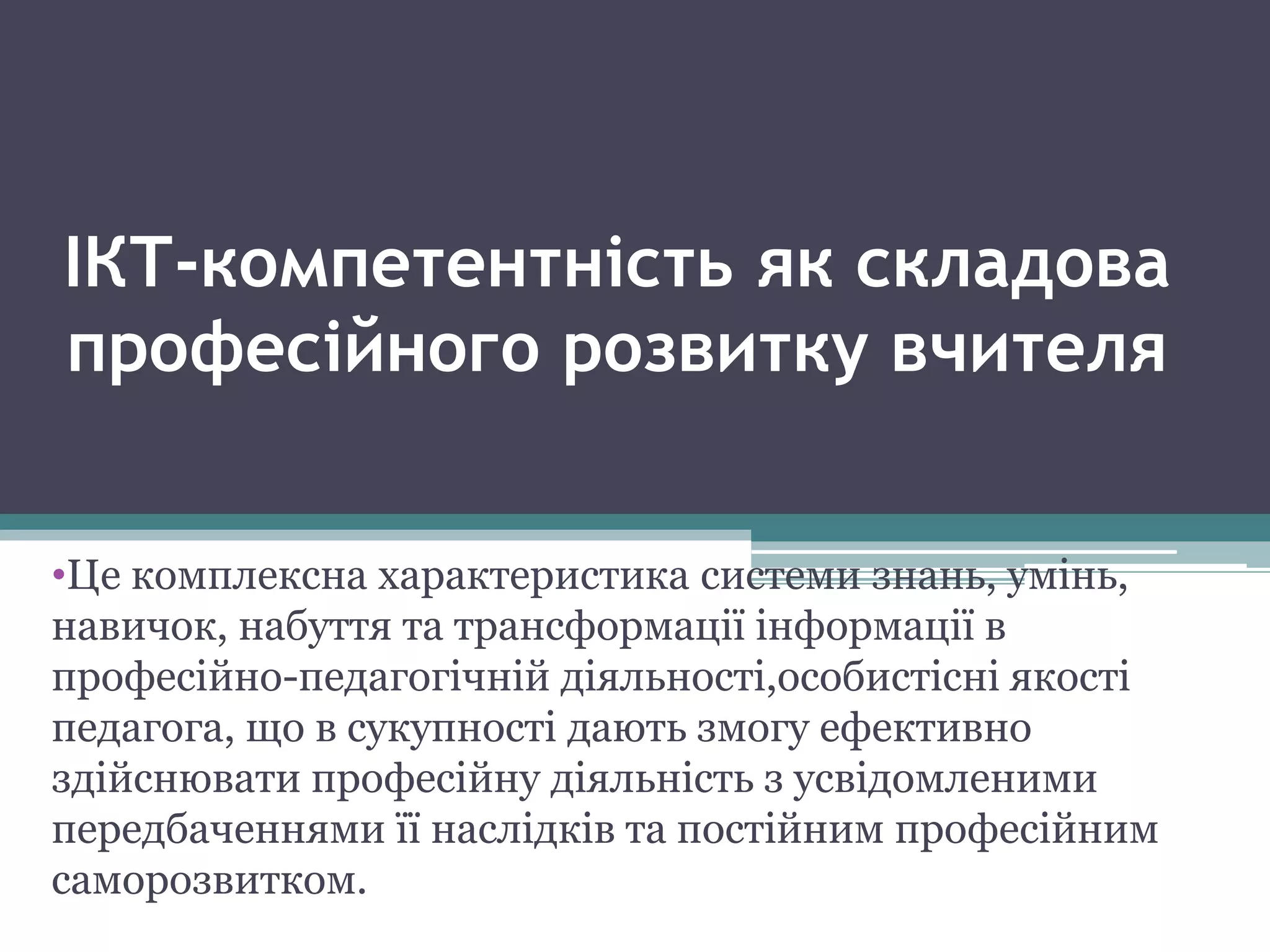 ІКТ-компетентність як складова
професійного розвитку вчителя
•Це комплексна характеристика системи знань, умінь,
навичок, набуття та трансформації інформації в
професійно-педагогічній діяльності,особистісні якості
педагога, що в сукупності дають змогу ефективно
здійснювати професійну діяльність з усвідомленими
передбаченнями її наслідків та постійним професійним
саморозвитком.
 