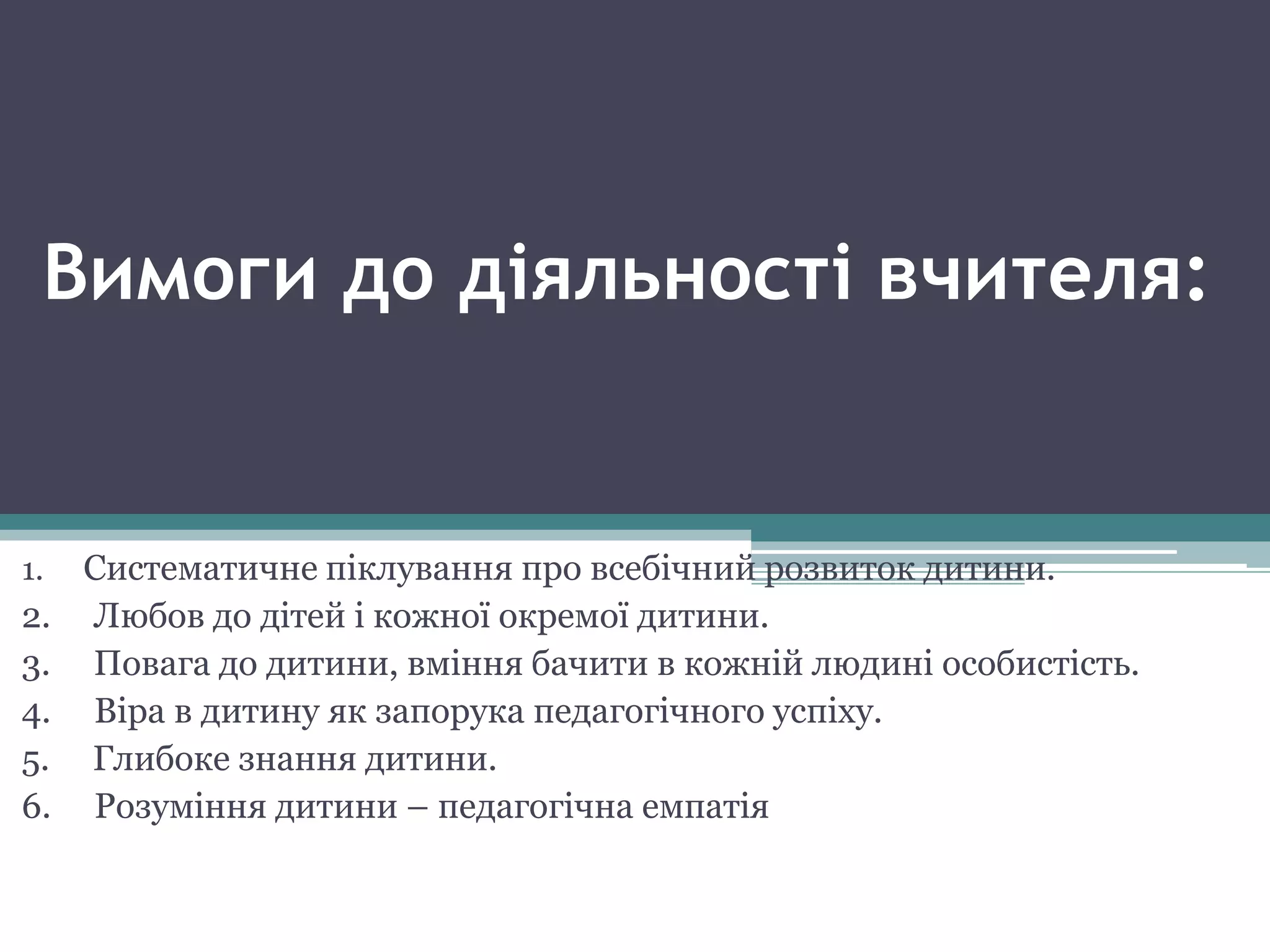 Вимоги до діяльності вчителя:
1. Систематичне піклування про всебічний розвиток дитини.
2. Любов до дітей і кожної окремої дитини.
3. Повага до дитини, вміння бачити в кожній людині особистість.
4. Віра в дитину як запорука педагогічного успіху.
5. Глибоке знання дитини.
6. Розуміння дитини – педагогічна емпатія
 