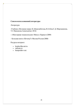 24
Список использованнойлитературы
Литература:
-Учебник «Познание мира» К.Аймагамбетова, Н.А.Ким,Г.Д. Мырзаканова,
Т.Г.Напалкова Алматыкітап 2014г
- «Моя первая энциклопедия» Минск «Харвест»2009г
- Большая книга «Почему?» Москва Росмен2008г
Ресурсы интернет:
 kopitochka.net.ru
 radonta.ru
 karapuzikov.net.
 