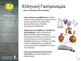 • Λόγω κλίματος-περιβάλλοντος: Υψηλή
ποιότητα και μοναδικότητα αγροτικών και
ζωικών προϊόντων & απαράμιλλη
γευστικότητα, λόγω πλούσιας
πρωτογενούς παραγωγής
• Σεβασμός στο περιβάλλον, Οικοφιλική
συμπεριφορά: τοπικά, εποχικά και
φρέσκα προϊόντα (#κατεψυγμένα):
αναγνώριση της αξίας των πρώτων υλών,
της ποιότητάς τους και της ανάγκης
εξασφάλισης άριστων συνθηκών σε κάθε
στάδιο επεξεργασίας των τροφίμων,
ενσωματώνοντας το σεβασμό των ζώων
και της φύσης
• Οικονομική πρόταση & πολιτιστική
ανάπτυξη (διατήρηση παράδοσης -
κληρονομιάς)
Η Χρυσή Τομή
της διατροφής…
Μεσογειακή
Διατροφή
…μέσω της Μεσογειακής Διατροφής
Ελληνική Γαστρονομία
24
 
