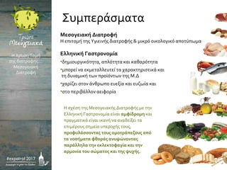 Μεσογειακή Διατροφή
Η επιτομή της Υγιεινής διατροφής & μικρό οικολογικό αποτύπωμα
Ελληνική Γαστρονομία
•δημιουργικότητα, απλότητα και καθαρότητα
•μπορεί να εκμεταλλευτεί τα χαρακτηριστικά και
τη δυναμική των προϊόντων της Μ.Δ
•χαρίζει στον άνθρωπο ευεξία και ευζωία και
•στο περιβάλλον αειφορία
Η σχέση της Μεσογειακής Διατροφής με την
Ελληνική Γαστρονομία είναι αμφίδρομη και
πραγματικά είναι ικανή να αναδείξει τα
επιμέρους σημεία υπεροχής τους,
προφυλάσσοντας τους ομοτράπεζους από
τα νοσήματα φθοράς ανυψώνοντας
παράλληλα την εκλεκτοφαγία και την
αρμονία του σώματος και της ψυχής.
Η Χρυσή Τομή
της διατροφής…
Μεσογειακή
Διατροφή
Συμπεράσματα
 