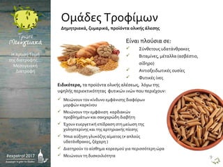  Μειώνουν τον κίνδυνο εμφάνισης διαφόρων
μορφών καρκίνου
 Μειώνουν την εμφάνιση καρδιακών
προβλημάτων και σακχαρώδη διαβήτη
 Έχουν ευεργετική επίδραση στη μείωση της
χοληστερίνης και της αρτηριακής πίεσης
 Ήπια αύξηση γλυκόζης αίματος (≠ απλούς
υδατάνθρακες, ζάχαρη )
 Διατηρούν το αίσθημα κορεσμού για περισσότερη ώρα
 Μειώνουν τη δυσκοιλιότητα
Είναι πλούσια σε:
 Σύνθετους υδατάνθρακες
 Βιταμίνες, μέταλλα (ασβέστιο,
σίδηρο)
 Αντιοξειδωτικές ουσίες
 Φυτικές ίνες
Ειδικότερα, τα προϊόντα ολικής αλέσεως, λόγω της
υψηλής περιεκτικότητας φυτικών ινών που περιέχουν:
Η Χρυσή Τομή
της διατροφής…
Μεσογειακή
Διατροφή
Δημητριακά, ζυμαρικά, προϊόντα ολικής άλεσης
Ομάδες Τροφίμων
9
 