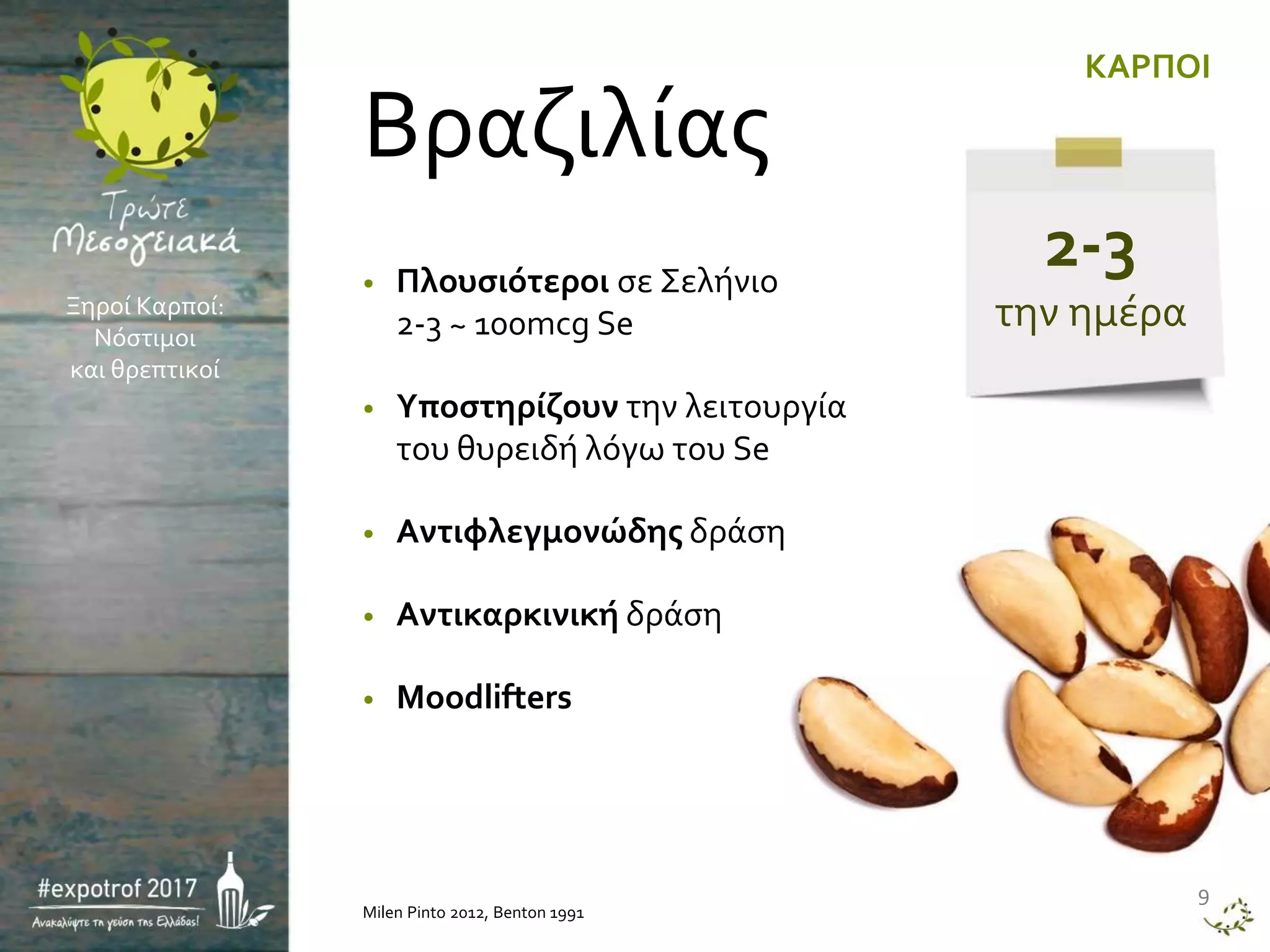 • Πλουσιότεροι σε Σελήνιο
2-3 ~ 100mcg Se
• Υποστηρίζουν την λειτουργία
του θυρειδή λόγω του Se
• Αντιφλεγμονώδης δράση
• Αντικαρκινική δράση
• Moodlifters
Milen Pinto 2012, Benton 1991
9
KAΡΠΟΙ
Βραζιλίας
Ξηροί Καρποί:
Νόστιμοι
και θρεπτικοί
2-3
την ημέρα
 