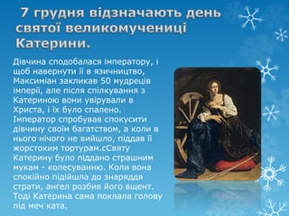 Дівчина сподобалася імператору, і
щоб навернути її в язичництво,
Максиміан закликав 50 мудреців
імперії, але після спілкування з
Катериною вони увірували в
Христа, і їх було спалено.
Імператор спробував спокусити
дівчину своїм багатством, а коли в
нього нічого не вийшло, піддав її
жорстоким тортурам.сСвяту
Катерину було піддано страшним
мукам - колесуванню. Коли вона
спокійно підійшла до знаряддя
страти, ангел розбив його вщент.
Тоді Катерина сама поклала голову
під меч ката.
 