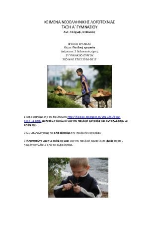 ΚΕΙΜΕΝΑ ΝΕΟΕΛΛΗΝΙΚΗΣ ΛΟΓΟΤΕΧΝΙΑΣ
ΤΑΞΗ Α΄ ΓΥΜΝΑΣΙΟΥ
Αντ. Τσέχωφ, Ο Βάνκας
ΦΥΛΛΟ ΕΡΓΑΣΙΑΣ
Θέμα: Παιδική εργασία
Διάρκεια: 2 διδακτικές ώρες
1ο
ΓΥΜΝΑΣΙΟ ΠΥΡΓΟΥ
ΣΧΟΛΙΚΟ ΕΤΟΣ 2016-2017
1)Επισκεπτόμαστε τη διεύθυνση http://fisiilias.blogspot.gr/2017/01/blog-
post_11.html μελετάμε το υλικό για την παιδική εργασία και ανταλλάσσουμε
απόψεις.
2) Συμπληρώνουμε το αλφαβητάρι της παιδικής εργασίας.
3)Αποτυπώνουμε τις σκέψεις μας για την παιδική εργασία σε φράσεις που
περιέχουν λέξεις από το αλφαβητάρι.
 